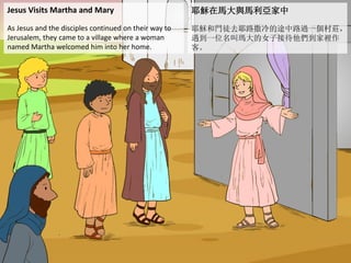 Jesus Visits Martha and Mary
As Jesus and the disciples continued on their way to
Jerusalem, they came to a village where a woman
named Martha welcomed him into her home.
耶穌在馬大與馬利亞家中
耶穌和門徒去耶路撒冷的途中路過一個村莊，
遇到一位名叫瑪大的女子接待他們到家裡作
客。
 