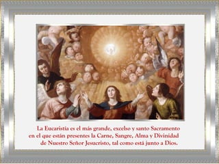 La Eucaristía es el más grande, excelso y santo Sacramento
en el que están presentes la Carne, Sangre, Alma y Divinidad
     de Nuestro Señor Jesucristo, tal como está junto a Dios.
 