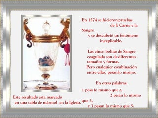 En 1574 se hicieron pruebas
                                                     de la Carne y la
                                      Sangre
                                         y se descubrió un fenómeno
                                                inexplicable.

                                         Las cinco bolitas de Sangre
                                        coagulada son de diferentes
                                        tamaños y formas.
                                        Pero cualquier combinación
                                        entre ellas, pesan lo mismo.

                                             En otras palabras:
                                       1 pesa lo mismo que 2,
Este resultado esta marcado                            2 pesan lo mismo
 en una tabla de mármol en la Iglesia. que 3,
                                          y 3 pesan lo mismo que 5.
 