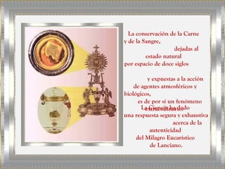 La conservación de la Carne
y de la Sangre,
                    dejadas al
         estado natural
por espacio de doce siglos

          y expuestas a la acción
    de agentes atmosféricos y
biológicos,
      es de por sí un fenómeno
       La Ciencia ha dado
         extraordinario.
una respuesta segura y exhaustiva
                     acerca de la
           autenticidad
     del Milagro Eucarístico
           de Lanciano.
 