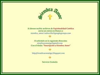 Si deseas recibir archivos de Espiritualidad Católica
            envía un correo en blanco a:
    siembra_amor+subscribe@googlegroups.com


      O solicítalo en la siguiente dirección:
          siembraconmigo@gmail.com
   Con el título: “Suscripción a Siembra Amor”


     http://siembraconmigo.blogspot.com



                Servicio Gratuito
 