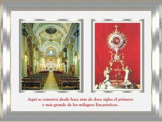 Aquí se conserva desde hace más de doce siglos el primero
        y más grande de los milagros Eucarísticos.
 
