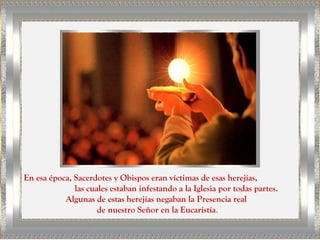 En esa época, Sacerdotes y Obispos eran víctimas de esas herejías,
              las cuales estaban infestando a la Iglesia por todas partes.
           Algunas de estas herejías negaban la Presencia real
                     de nuestro Señor en la Eucaristía.
 