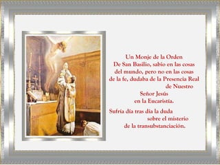 Un Monje de la Orden
 De San Basilio, sabio en las cosas
  del mundo, pero no en las cosas
de la fe, dudaba de la Presencia Real
                        de Nuestro
             Señor Jesús
           en la Eucaristía.
Sufría día tras día la duda
                 sobre el misterio
      de la transubstanciación.
 