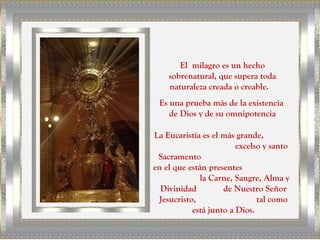 El milagro es un hecho
sobrenatural, que supera toda
naturaleza creada o creable.
Es una prueba más de la existencia
de Dios y de su omnipotencia
La Eucaristía es el más grande,
excelso y santo
Sacramento
en el que están presentes
la Carne, Sangre, Alma y
Divinidad de Nuestro Señor
Jesucristo, tal como
está junto a Dios.
 