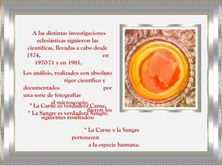 A las distintas investigaciones
eclesiásticas siguieron las
científicas, llevadas a cabo desde
1574, en
1970-71 y en 1981.
Los análisis, realizados con absoluto
rigor científico y
documentados por
una serie de fotografías
al microscopio,
dieron los
siguientes resultados:
* La Carne es verdadera Carne.
* La Sangre es verdadera Sangre.
* La Carne y la Sangre
pertenecen
a la especie humana.
 
