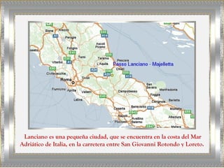 Lanciano es una pequeña ciudad, que se encuentra en la costa del Mar
Adriático de Italia, en la carretera entre San Giovanni Rotondo y Loreto.
 