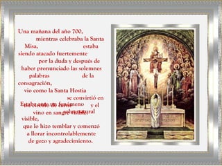 Una mañana del año 700,
mientras celebraba la Santa
Misa, estaba
siendo atacado fuertemente
por la duda y después de
haber pronunciado las solemnes
palabras de la
consagración,
vio como la Santa Hostia
se convirtió en
un círculo de carne y el
vino en sangre visible.
Estaba ante un fenómeno
sobrenatural
visible,
que lo hizo temblar y comenzó
a llorar incontrolablemente
de gozo y agradecimiento.
 