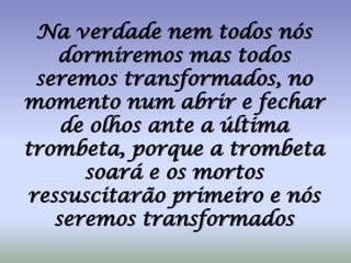 Na verdade nem todos nós dormiremos mas todos seremos transformados, no momento num abrir e fechar de olhos ante a última trombeta, porque a trombeta soará e os mortos ressuscitarão primeiro e nós seremos transformados