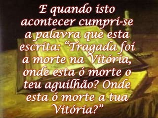 E quando isto acontecer cumpri-se a palavra que esta escrita: “Tragada foi a morte na Vitória, onde esta ó morte o teu aguilhão? Onde esta ó morte a tua Vitória?”