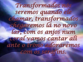 Transformados nós seremos quando ele chamar, transformados chegaremos lá no novo lar, com os anjos num coral vamos cantar ali ante o trono adoraremos com os serafins.