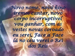 Novo nome, novo hino iremos cantar, novo corpo incorruptível vou ganhar, com as vestes novas coroado eu serei, Face a Face lá no céu verei o Rei dos Reis