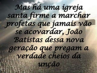 Mas há uma igreja santa firme a marchar profetas que jamais vão se acovardar, João Batistas dessa nova geração que pregam a verdade cheios da unção