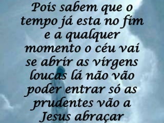 Pois sabem que o tempo já esta no fim e a qualquer momento o céu vai se abrir as virgens loucas lá não vão poder entrar só as prudentes vão a Jesus abraçar
