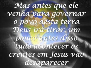 Mas antes que ele venha para governar o povo desta terra Deus irá tirar, um pouco antes disso tudo acontecer os crentes em Jesus vão desaparecer