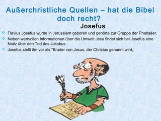 Außerchristliche Quellen – hat die Bibel
doch recht?
Josefus
 Flavius Josefus wurde in Jerusalem geboren und gehörte zur Gruppe der Pharisäer.
 Neben wertvollen Informationen über die Umwelt Jesu findet sich bei Josefus eine
Notiz über den Tod des Jakobus.
 Josefus stellt ihn vor als "Bruder von Jesus, der Christus genannt wird„.
 