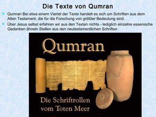 Die Texte von Qumran
 Qumran Bei etwa einem Viertel der Texte handelt es sich um Schriften aus dem
Alten Testament, die für die Forschung von größter Bedeutung sind.
 Über Jesus selbst erfahren wir aus den Texten nichts - lediglich einzelne essenische
Gedanken ähneln Stellen aus den neutestamentlichen Schriften
 