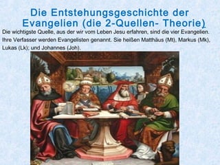 Die Entstehungsgeschichte der
Evangelien (die 2-Quellen- Theorie)
Die wichtigste Quelle, aus der wir vom Leben Jesu erfahren, sind die vier Evangelien.
Ihre Verfasser werden Evangelisten genannt. Sie heißen Matthäus (Mt), Markus (Mk),
Lukas (Lk); und Johannes (Joh).
 