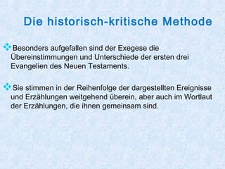 Die historisch-kritische Methode
Besonders aufgefallen sind der Exegese die
Übereinstimmungen und Unterschiede der ersten drei
Evangelien des Neuen Testaments.
Sie stimmen in der Reihenfolge der dargestellten Ereignisse
und Erzählungen weitgehend überein, aber auch im Wortlaut
der Erzählungen, die ihnen gemeinsam sind.
 