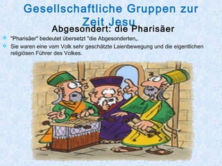 Gesellschaftliche Gruppen zur
Zeit Jesu
Abgesondert: die Pharisäer
 "Pharisäer" bedeutet übersetzt "die Abgesonderten„.
 Sie waren eine vom Volk sehr geschätzte Laienbewegung und die eigentlichen
religiösen Führer des Volkes.
 