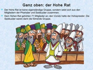 Ganz oben: der Hohe Rat
 Der Hohe Rat ist keine eigenständige Gruppe, sondern setzt sich aus den
Mitgliedern der Pharisäer und Sadduzäer zusammen.
 Dem Hohen Rat gehörten 71 Mitglieder an; den Vorsitz hatte der Hohepriester. Die
Sadduzäer waren darin die führende Gruppe.
 