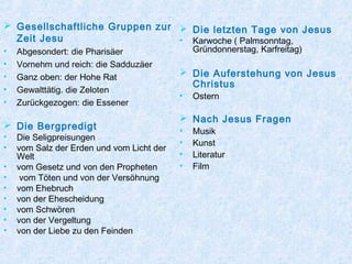  Gesellschaftliche Gruppen zur
Zeit Jesu
• Abgesondert: die Pharisäer
• Vornehm und reich: die Sadduzäer
• Ganz oben: der Hohe Rat
• Gewalttätig. die Zeloten
• Zurückgezogen: die Essener
 Die Bergpredigt
• Die Seligpreisungen
• vom Salz der Erden und vom Licht der
Welt
• vom Gesetz und von den Propheten
• vom Töten und von der Versöhnung
• vom Ehebruch
• von der Ehescheidung
• vom Schwören
• von der Vergeltung
• von der Liebe zu den Feinden
 Die letzten Tage von Jesus
• Karwoche ( Palmsonntag,
Gründonnerstag, Karfreitag)
 Die Auferstehung von Jesus
Christus
• Ostern
 Nach Jesus Fragen
• Musik
• Kunst
• Literatur
• Film
 