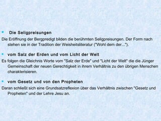  Die Seligpreisungen
Die Eröffnung der Bergpredigt bilden die berühmten Seligpreisungen. Der Form nach
stehen sie in der Tradition der Weisheitsliteratur ("Wohl dem der...").
 vom Salz der Erden und vom Licht der Welt
Es folgen die Gleichnis Worte vom "Salz der Erde" und "Licht der Welt" die die Jünger
Gemeinschaft der neuen Gerechtigkeit in ihrem Verhältnis zu den übrigen Menschen
charakterisieren.
 vom Gesetz und von den Propheten
Daran schließt sich eine Grundsatzreflexion über das Verhältnis zwischen "Gesetz und
Propheten" und der Lehre Jesu an.
 