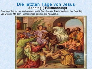 Die letzten Tage von Jesus
Sonntag ( Palmsonntag)
Palmsonntag ist der sechste und letzte Sonntag der Fastenzeit und der Sonntag
vor Ostern. Mit dem Palmsonntag beginnt die Karwoche.
  
 