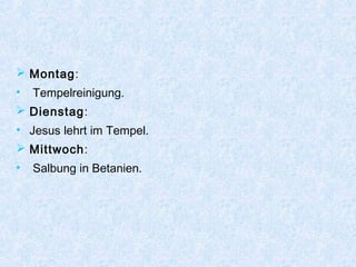  Montag:
• Tempelreinigung.
 Dienstag:
• Jesus lehrt im Tempel.
 Mittwoch:
• Salbung in Betanien.
 