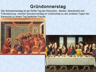 Gründonnerstag
Der Gründonnerstag ist der fünfte Tag der Karwoche . Beides, Abendmahl und
Fußwaschung, machen Gründonnerstag im Unterschied zu den anderen Tagen der
Karwoche zu einem Tag festlicher Freude.
 