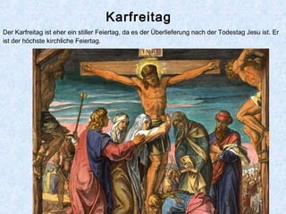 Karfreitag
Der Karfreitag ist eher ein stiller Feiertag, da es der Überlieferung nach der Todestag Jesu ist. Er
ist der höchste kirchliche Feiertag.
 