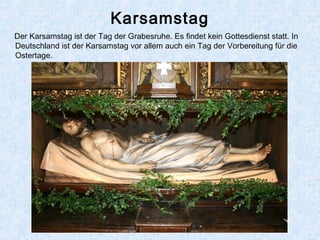 Karsamstag
Der Karsamstag ist der Tag der Grabesruhe. Es findet kein Gottesdienst statt. In
Deutschland ist der Karsamstag vor allem auch ein Tag der Vorbereitung für die
Ostertage.
 