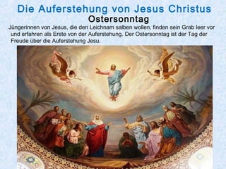 Die Auferstehung von Jesus Christus
Ostersonntag
Jüngerinnen von Jesus, die den Leichnam salben wollen, finden sein Grab leer vor
und erfahren als Erste von der Auferstehung. Der Ostersonntag ist der Tag der
Freude über die Auferstehung Jesu.
 