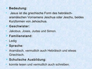  Bedeutung:
• Jesus ist die griechische Form des hebräisch-
aramäischen Vornamens Jeschua oder Jeschu, beides
Kurzformen von Jehoschua.
 Geschwister:
• Jakobus, Joses, Judas und Simon.
 Familienstand:
• Ledig
 Sprache:
• Aramäisch, vermutlich auch Hebräisch und etwas
Griechisch.
 Schulische Ausbildung:
• konnte lesen und vermutlich auch schreiben.
 
