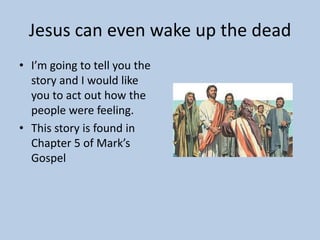 Jesus can even wake up the dead
• I’m going to tell you the
  story and I would like
  you to act out how the
  people were feeling.
• This story is found in
  Chapter 5 of Mark’s
  Gospel
 