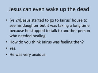 Jesus can even wake up the dead
• (vs 24)Jesus started to go to Jairus’ house to
  see his daughter but it was taking a long time
  because he stopped to talk to another person
  who needed healing.
• How do you think Jairus was feeling then?
• Yes.
• He was very anxious.
 