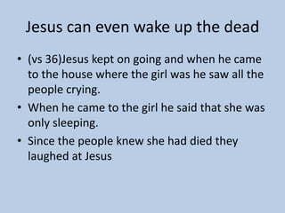 Jesus can even wake up the dead
• (vs 36)Jesus kept on going and when he came
  to the house where the girl was he saw all the
  people crying.
• When he came to the girl he said that she was
  only sleeping.
• Since the people knew she had died they
  laughed at Jesus
 