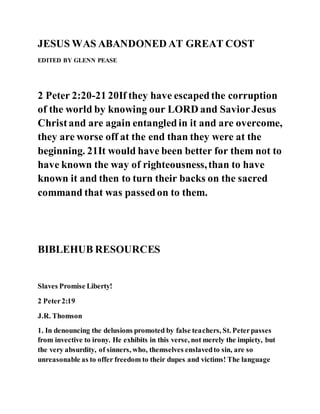 JESUS WAS ABANDONED AT GREAT COST
EDITED BY GLENN PEASE
2 Peter 2:20-21 20If they have escapedthe corruption
of the world by knowing our LORD and SaviorJesus
Christand are again entangledin it and are overcome,
they are worse off at the end than they were at the
beginning. 21It would have been better for them not to
have known the way of righteousness,than to have
known it and then to turn their backs on the sacred
command that was passedon to them.
BIBLEHUB RESOURCES
Slaves Promise Liberty!
2 Peter2:19
J.R. Thomson
1. In denouncing the delusions promoted by false teachers, St. Peterpasses
from invective to irony. He exhibits in this verse, not merely the impiety, but
the very absurdity, of sinners, who, themselves enslavedto sin, are so
unreasonable as to offer freedom to their dupes and victims! The language
 