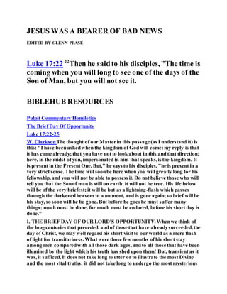 JESUS WAS A BEARER OF BAD NEWS
EDITED BY GLENN PEASE
Luke 17:22 22
Then he saidto his disciples,"The time is
coming when you will long to see one of the days of the
Son of Man, but you will not see it.
BIBLEHUB RESOURCES
Pulpit Commentary Homiletics
The Brief Day Of Opportunity
Luke 17:22-25
W. ClarksonThe thought of our Masterin this passage (as I understand it) is
this: "I have been askedwhen the kingdom of God will come:my reply is that
it has come already; that you have not to look about in this and that direction;
here, in the midst of you, impersonated in him that speaks,is the kingdom. It
is present in the PresentOne. But," he says to his disciples, "he is present in a
very strict sense. The time will soonbe here when you will greatly long for his
fellowship, and you will not be able to possess it. Do not believe those who will
tell you that the Sonof man is still on earth; it will not be true. His life below
will be of the very briefest; it will be but as a lightning-flash which passes
through the darkenedheavens in a moment, and is gone again;so brief will be
his stay, so soonwill he be gone. But before he goes he must suffer many
things; much must be done, for much must be endured, before his short day is
done."
I. THE BRIEF DAY OF OUR LORD'S OPPORTUNITY. Whenwe think of
the long centuries that preceded, and of those that have alreadysucceeded, the
day of Christ, we may well regard his short visit to our world as a mere flash
of light for transitoriness. Whatwere those few months of his short stay
among men comparedwith all those dark ages, andto all those that have been
illumined by the light which his truth has shed upon them! But, transient as it
was, it sufficed. It does not take long to utter or to illustrate the most Divine
and the most vital truths; it did not take long to undergo the most mysterious
 