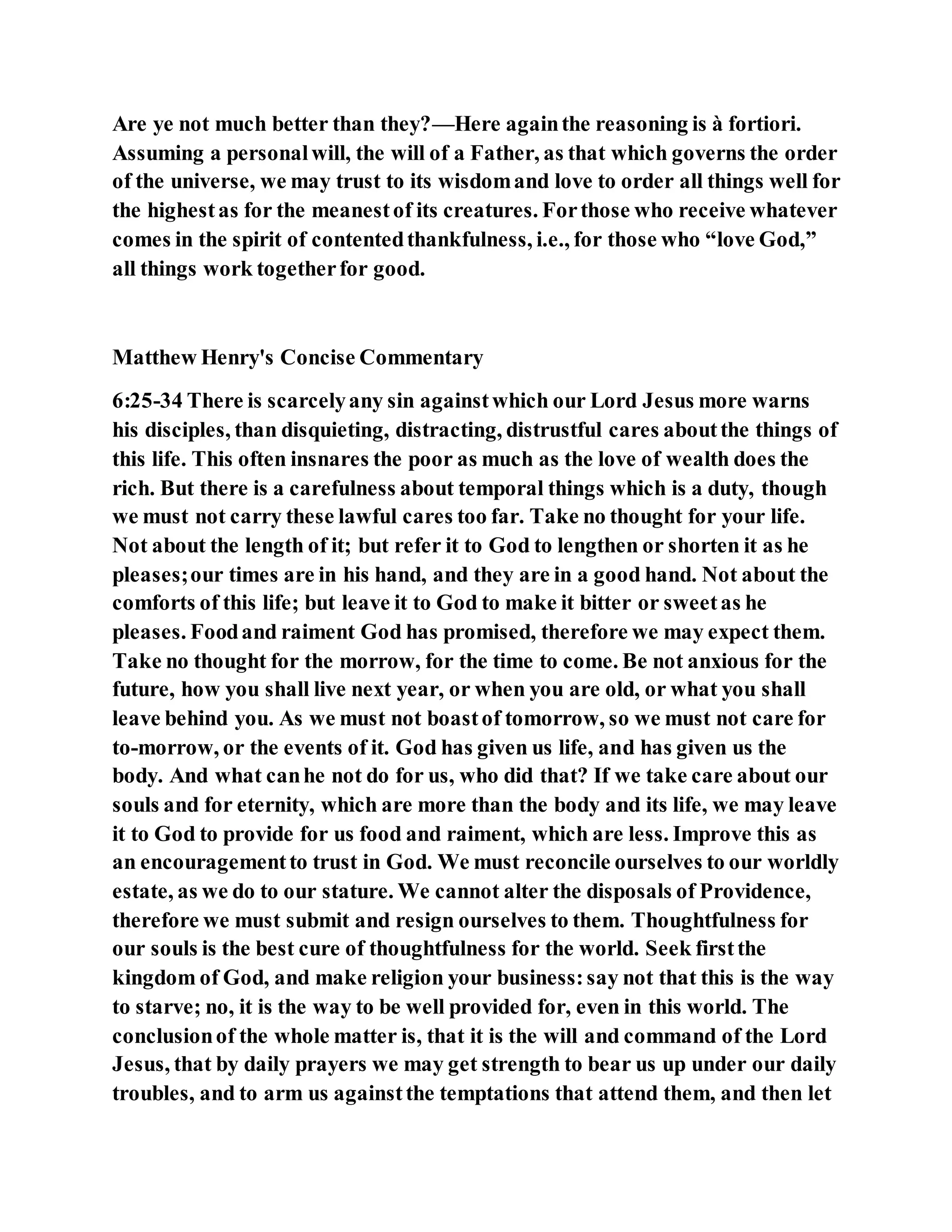 Are ye not much better than they?—Here againthe reasoning is à fortiori.
Assuming a personalwill, the will of a Father, as that which governs the order
of the universe, we may trust to its wisdomand love to order all things well for
the highestas for the meanestof its creatures. Forthose who receive whatever
comes in the spirit of contentedthankfulness, i.e., for those who “love God,”
all things work togetherfor good.
Matthew Henry's Concise Commentary
6:25-34 There is scarcelyany sin againstwhich our Lord Jesus more warns
his disciples, than disquieting, distracting, distrustful cares aboutthe things of
this life. This often insnares the poor as much as the love of wealth does the
rich. But there is a carefulness about temporal things which is a duty, though
we must not carry these lawful cares too far. Take no thought for your life.
Not about the length of it; but refer it to God to lengthen or shorten it as he
pleases;our times are in his hand, and they are in a good hand. Not about the
comforts of this life; but leave it to God to make it bitter or sweetas he
pleases. Foodand raiment God has promised, therefore we may expect them.
Take no thought for the morrow, for the time to come. Be not anxious for the
future, how you shall live next year, or when you are old, or what you shall
leave behind you. As we must not boastof tomorrow, so we must not care for
to-morrow, or the events of it. God has given us life, and has given us the
body. And what canhe not do for us, who did that? If we take care about our
souls and for eternity, which are more than the body and its life, we may leave
it to God to provide for us food and raiment, which are less. Improve this as
an encouragementto trust in God. We must reconcile ourselves to our worldly
estate, as we do to our stature. We cannot alter the disposals of Providence,
therefore we must submit and resign ourselves to them. Thoughtfulness for
our souls is the best cure of thoughtfulness for the world. Seek firstthe
kingdom of God, and make religion your business:say not that this is the way
to starve; no, it is the way to be well provided for, even in this world. The
conclusionof the whole matter is, that it is the will and command of the Lord
Jesus, that by daily prayers we may get strength to bear us up under our daily
troubles, and to arm us againstthe temptations that attend them, and then let
 