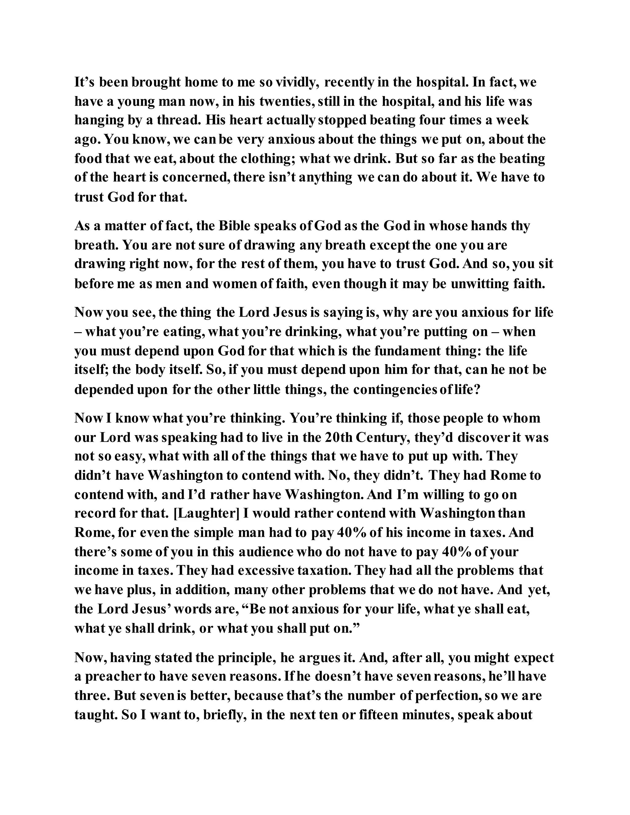 It’s been brought home to me so vividly, recently in the hospital. In fact, we
have a young man now, in his twenties, still in the hospital, and his life was
hanging by a thread. His heart actuallystopped beating four times a week
ago. You know, we canbe very anxious about the things we put on, about the
food that we eat, about the clothing; what we drink. But so far as the beating
of the heart is concerned, there isn’t anything we can do about it. We have to
trust God for that.
As a matter of fact, the Bible speaks ofGod as the God in whose hands thy
breath. You are not sure of drawing any breath exceptthe one you are
drawing right now, for the rest of them, you have to trust God. And so, you sit
before me as men and women of faith, even though it may be unwitting faith.
Now you see, the thing the Lord Jesus is saying is, why are you anxious for life
– what you’re eating, what you’re drinking, what you’re putting on – when
you must depend upon God for that which is the fundament thing: the life
itself; the body itself. So, if you must depend upon him for that, can he not be
depended upon for the other little things, the contingenciesoflife?
Now I know what you’re thinking. You’re thinking if, those people to whom
our Lord was speaking had to live in the 20th Century, they’d discoverit was
not so easy, what with all of the things that we have to put up with. They
didn’t have Washington to contend with. No, they didn’t. They had Rome to
contend with, and I’d rather have Washington. And I’m willing to go on
record for that. [Laughter] I would rather contend with Washingtonthan
Rome, for eventhe simple man had to pay 40% of his income in taxes. And
there’s some of you in this audience who do not have to pay 40% of your
income in taxes. They had excessive taxation. They had all the problems that
we have plus, in addition, many other problems that we do not have. And yet,
the Lord Jesus’words are, “Be not anxious for your life, what ye shall eat,
what ye shall drink, or what you shall put on.”
Now, having stated the principle, he argues it. And, after all, you might expect
a preacherto have seven reasons. Ifhe doesn’t have sevenreasons, he’llhave
three. But sevenis better, because that’s the number of perfection, so we are
taught. So I want to, briefly, in the next ten or fifteen minutes, speak about
 