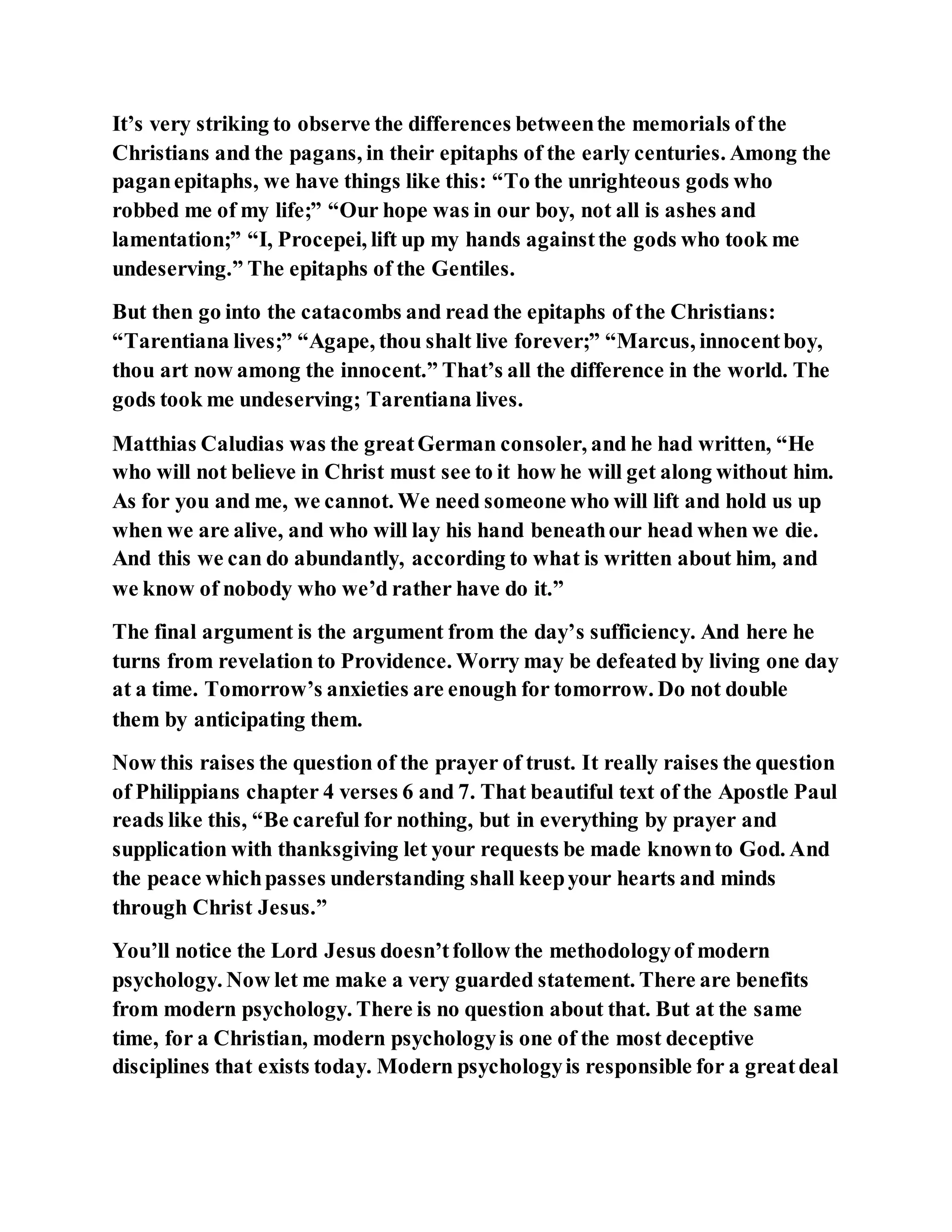 It’s very striking to observe the differences betweenthe memorials of the
Christians and the pagans, in their epitaphs of the early centuries. Among the
paganepitaphs, we have things like this: “To the unrighteous gods who
robbed me of my life;” “Our hope was in our boy, not all is ashes and
lamentation;” “I, Procepei, lift up my hands againstthe gods who took me
undeserving.” The epitaphs of the Gentiles.
But then go into the catacombs and read the epitaphs of the Christians:
“Tarentiana lives;” “Agape, thou shalt live forever;” “Marcus, innocentboy,
thou art now among the innocent.” That’s all the difference in the world. The
gods took me undeserving; Tarentiana lives.
Matthias Caludias was the greatGerman consoler, and he had written, “He
who will not believe in Christ must see to it how he will get along without him.
As for you and me, we cannot. We need someone who will lift and hold us up
when we are alive, and who will lay his hand beneathour head when we die.
And this we can do abundantly, according to what is written about him, and
we know of nobody who we’d rather have do it.”
The final argument is the argument from the day’s sufficiency. And here he
turns from revelation to Providence. Worry may be defeated by living one day
at a time. Tomorrow’s anxieties are enough for tomorrow. Do not double
them by anticipating them.
Now this raises the question of the prayer of trust. It really raises the question
of Philippians chapter 4 verses 6 and 7. That beautiful text of the Apostle Paul
reads like this, “Be careful for nothing, but in everything by prayer and
supplication with thanksgiving let your requests be made knownto God. And
the peace whichpasses understanding shall keepyour hearts and minds
through Christ Jesus.”
You’ll notice the Lord Jesus doesn’tfollow the methodologyof modern
psychology. Now let me make a very guarded statement. There are benefits
from modern psychology. There is no question about that. But at the same
time, for a Christian, modern psychologyis one of the most deceptive
disciplines that exists today. Modern psychologyis responsible for a greatdeal
 