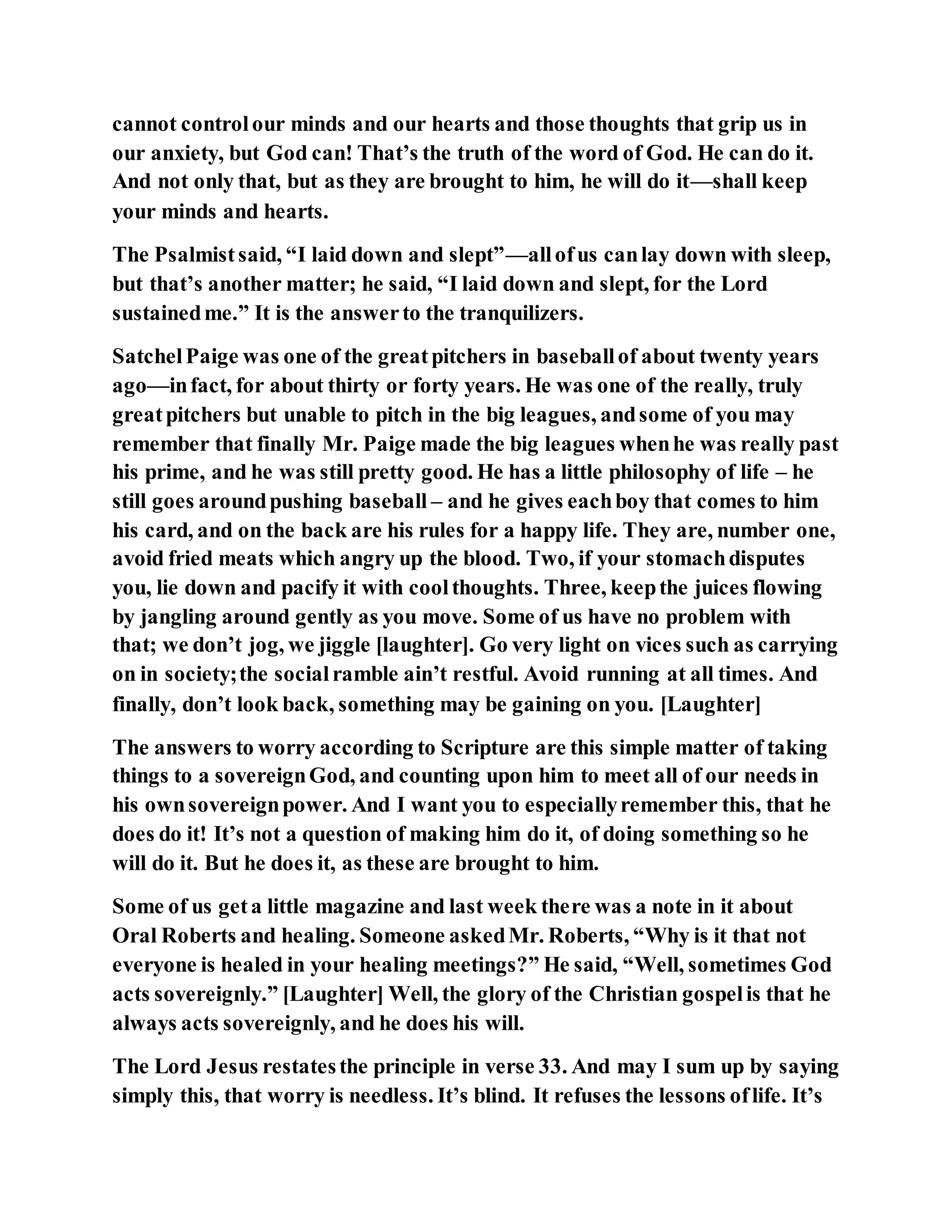 cannot controlour minds and our hearts and those thoughts that grip us in
our anxiety, but God can! That’s the truth of the word of God. He can do it.
And not only that, but as they are brought to him, he will do it—shall keep
your minds and hearts.
The Psalmistsaid, “I laid down and slept”—allofus canlay down with sleep,
but that’s another matter; he said, “I laid down and slept, for the Lord
sustainedme.” It is the answerto the tranquilizers.
SatchelPaige was one of the greatpitchers in baseballof about twenty years
ago—infact, for about thirty or forty years. He was one of the really, truly
greatpitchers but unable to pitch in the big leagues, andsome of you may
remember that finally Mr. Paige made the big leagues whenhe was really past
his prime, and he was still pretty good. He has a little philosophy of life – he
still goes aroundpushing baseball – and he gives eachboy that comes to him
his card, and on the back are his rules for a happy life. They are, number one,
avoid fried meats which angry up the blood. Two, if your stomachdisputes
you, lie down and pacify it with coolthoughts. Three, keepthe juices flowing
by jangling around gently as you move. Some of us have no problem with
that; we don’t jog, we jiggle [laughter]. Go very light on vices such as carrying
on in society;the socialramble ain’t restful. Avoid running at all times. And
finally, don’t look back, something may be gaining on you. [Laughter]
The answers to worry according to Scripture are this simple matter of taking
things to a sovereignGod, and counting upon him to meet all of our needs in
his ownsovereignpower. And I want you to especiallyremember this, that he
does do it! It’s not a question of making him do it, of doing something so he
will do it. But he does it, as these are brought to him.
Some of us geta little magazine and last week there was a note in it about
Oral Roberts and healing. Someone askedMr. Roberts, “Why is it that not
everyone is healed in your healing meetings?” He said, “Well, sometimes God
acts sovereignly.” [Laughter] Well, the glory of the Christian gospelis that he
always acts sovereignly, and he does his will.
The Lord Jesus restatesthe principle in verse 33. And may I sum up by saying
simply this, that worry is needless. It’s blind. It refuses the lessons oflife. It’s
 