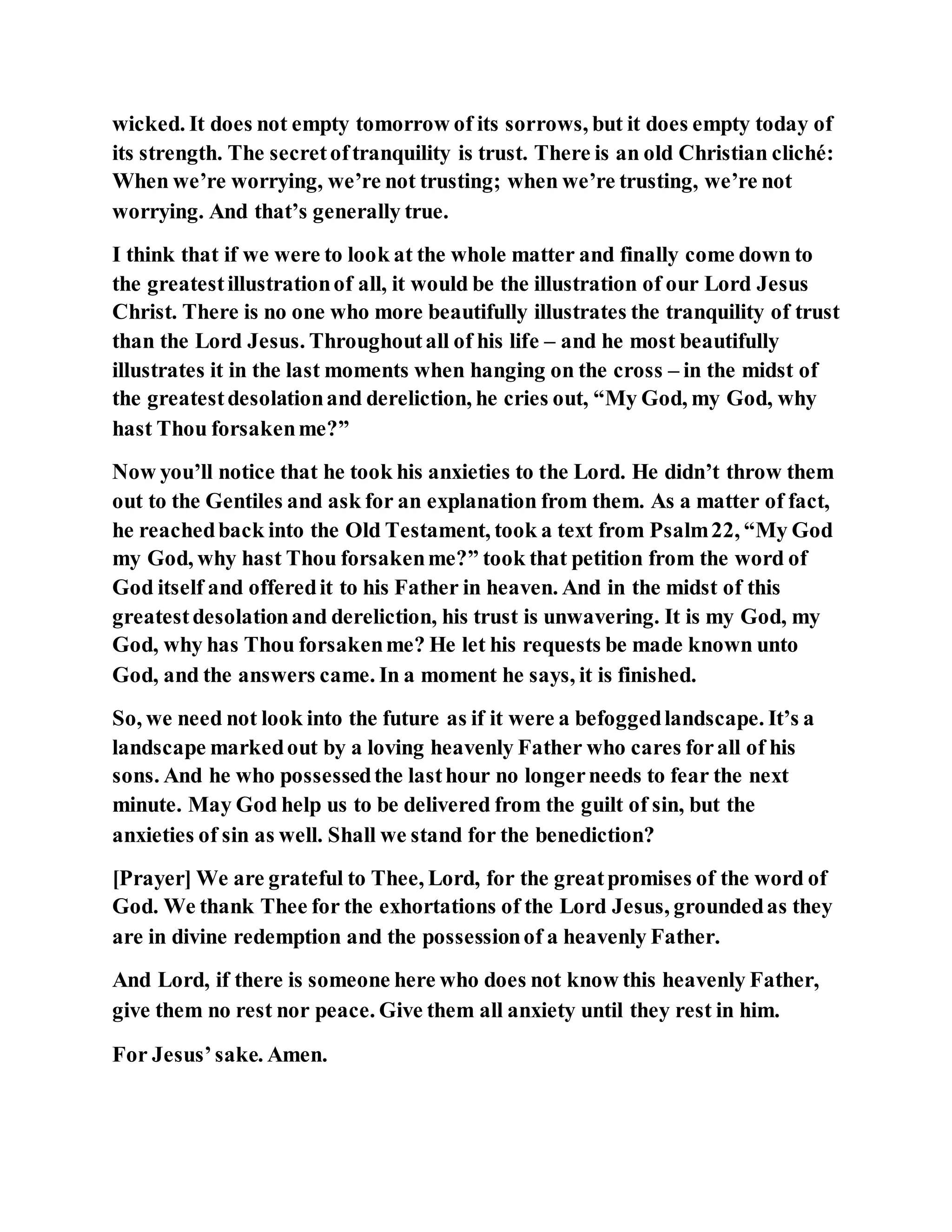 wicked. It does not empty tomorrow of its sorrows, but it does empty today of
its strength. The secretoftranquility is trust. There is an old Christian cliché:
When we’re worrying, we’re not trusting; when we’re trusting, we’re not
worrying. And that’s generally true.
I think that if we were to look at the whole matter and finally come down to
the greatestillustrationof all, it would be the illustration of our Lord Jesus
Christ. There is no one who more beautifully illustrates the tranquility of trust
than the Lord Jesus. Throughoutall of his life – and he most beautifully
illustrates it in the last moments when hanging on the cross – in the midst of
the greatestdesolationand dereliction, he cries out, “My God, my God, why
hast Thou forsakenme?”
Now you’ll notice that he took his anxieties to the Lord. He didn’t throw them
out to the Gentiles and ask for an explanation from them. As a matter of fact,
he reachedback into the Old Testament, took a text from Psalm22, “My God
my God, why hast Thou forsakenme?” took that petition from the word of
God itself and offeredit to his Father in heaven. And in the midst of this
greatestdesolationand dereliction, his trust is unwavering. It is my God, my
God, why has Thou forsakenme? He let his requests be made known unto
God, and the answers came. In a moment he says, it is finished.
So, we need not look into the future as if it were a befoggedlandscape. It’s a
landscape markedout by a loving heavenly Father who cares forall of his
sons. And he who possessedthe lasthour no longerneeds to fear the next
minute. May God help us to be delivered from the guilt of sin, but the
anxieties of sin as well. Shall we stand for the benediction?
[Prayer] We are grateful to Thee, Lord, for the greatpromises of the word of
God. We thank Thee for the exhortations of the Lord Jesus, groundedas they
are in divine redemption and the possessionof a heavenly Father.
And Lord, if there is someone here who does not know this heavenly Father,
give them no rest nor peace. Give them all anxiety until they rest in him.
For Jesus’sake. Amen.
 