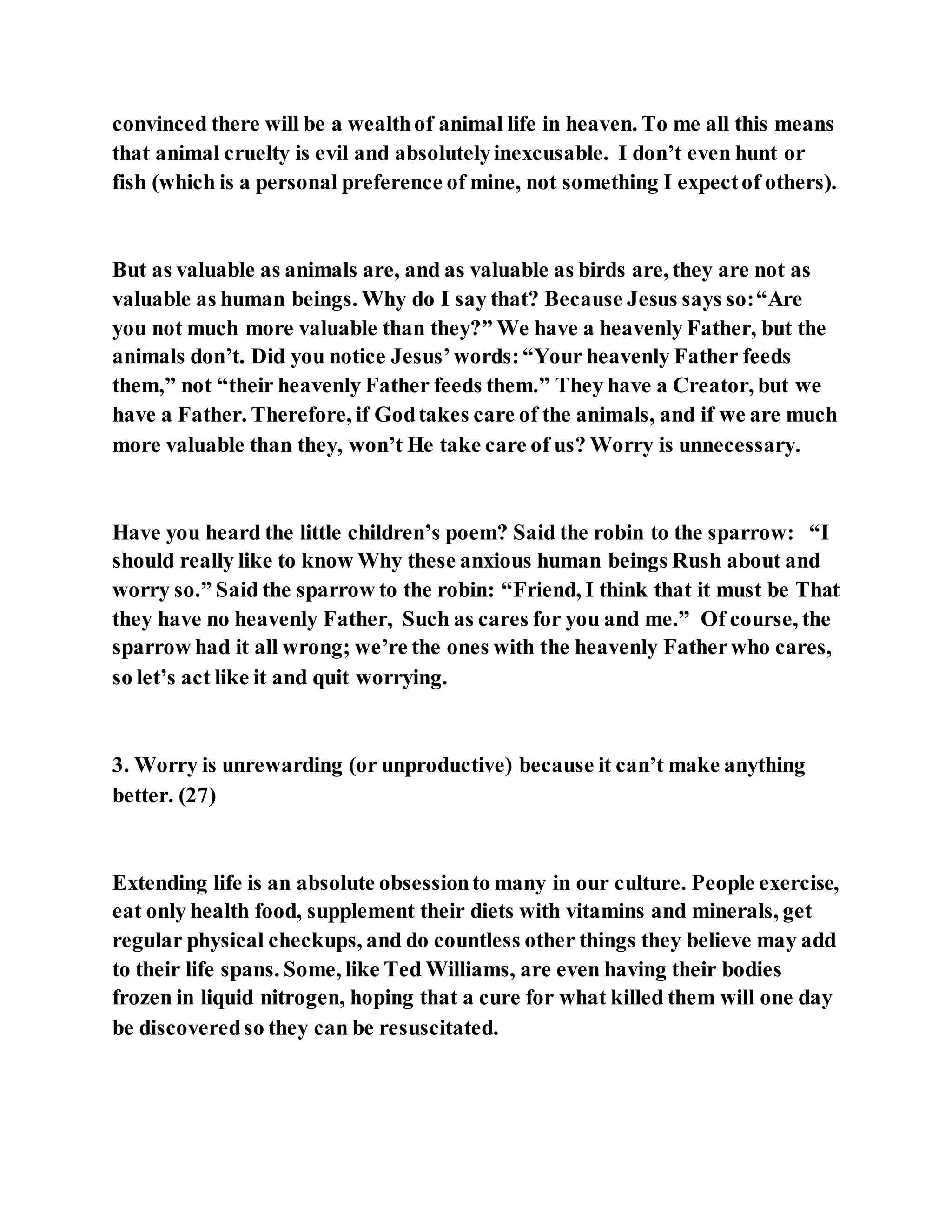 convinced there will be a wealthof animal life in heaven. To me all this means
that animal cruelty is evil and absolutelyinexcusable. I don’t even hunt or
fish (which is a personal preference of mine, not something I expectof others).
But as valuable as animals are, and as valuable as birds are, they are not as
valuable as human beings. Why do I say that? Because Jesus says so:“Are
you not much more valuable than they?” We have a heavenly Father, but the
animals don’t. Did you notice Jesus’words:“Your heavenly Father feeds
them,” not “their heavenly Father feeds them.” They have a Creator, but we
have a Father. Therefore, if Godtakes care of the animals, and if we are much
more valuable than they, won’t He take care of us? Worry is unnecessary.
Have you heard the little children’s poem? Said the robin to the sparrow: “I
should really like to know Why these anxious human beings Rush about and
worry so.” Said the sparrow to the robin: “Friend, I think that it must be That
they have no heavenly Father, Such as cares for you and me.” Of course, the
sparrow had it all wrong; we’re the ones with the heavenly Fatherwho cares,
so let’s act like it and quit worrying.
3. Worry is unrewarding (or unproductive) because it can’t make anything
better. (27)
Extending life is an absolute obsessionto many in our culture. People exercise,
eat only health food, supplement their diets with vitamins and minerals, get
regular physical checkups, and do countless other things they believe may add
to their life spans. Some, like Ted Williams, are even having their bodies
frozen in liquid nitrogen, hoping that a cure for what killed them will one day
be discoveredso they can be resuscitated.
 