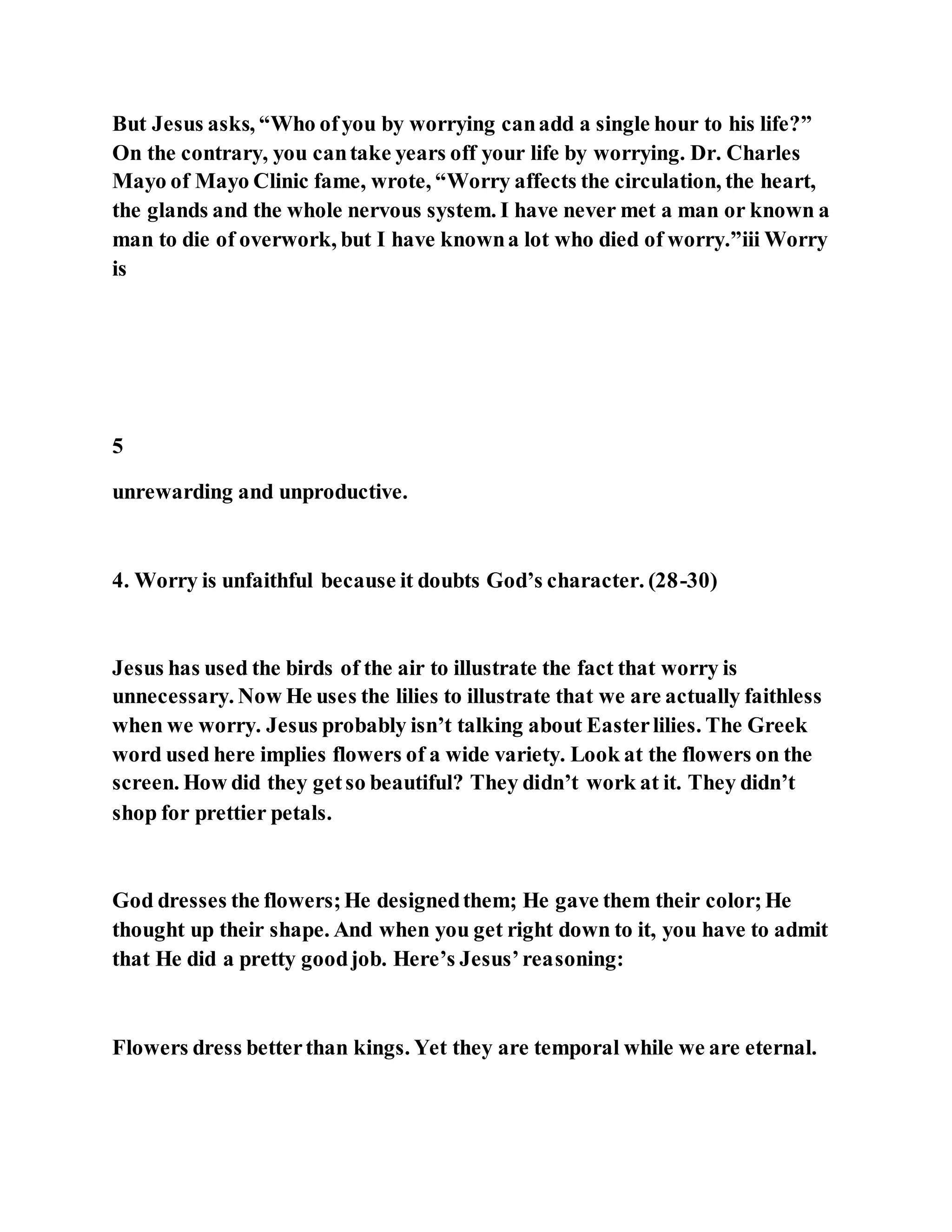But Jesus asks, “Who ofyou by worrying canadd a single hour to his life?”
On the contrary, you cantake years off your life by worrying. Dr. Charles
Mayo of Mayo Clinic fame, wrote, “Worry affects the circulation, the heart,
the glands and the whole nervous system. I have never met a man or known a
man to die of overwork, but I have knowna lot who died of worry.”iii Worry
is
5
unrewarding and unproductive.
4. Worry is unfaithful because it doubts God’s character. (28-30)
Jesus has used the birds of the air to illustrate the fact that worry is
unnecessary. Now He uses the lilies to illustrate that we are actually faithless
when we worry. Jesus probably isn’t talking about Easterlilies. The Greek
word used here implies flowers of a wide variety. Look at the flowers on the
screen. How did they getso beautiful? They didn’t work at it. They didn’t
shop for prettier petals.
God dresses the flowers;He designedthem; He gave them their color;He
thought up their shape. And when you get right down to it, you have to admit
that He did a pretty goodjob. Here’s Jesus’reasoning:
Flowers dress betterthan kings. Yet they are temporal while we are eternal.
 