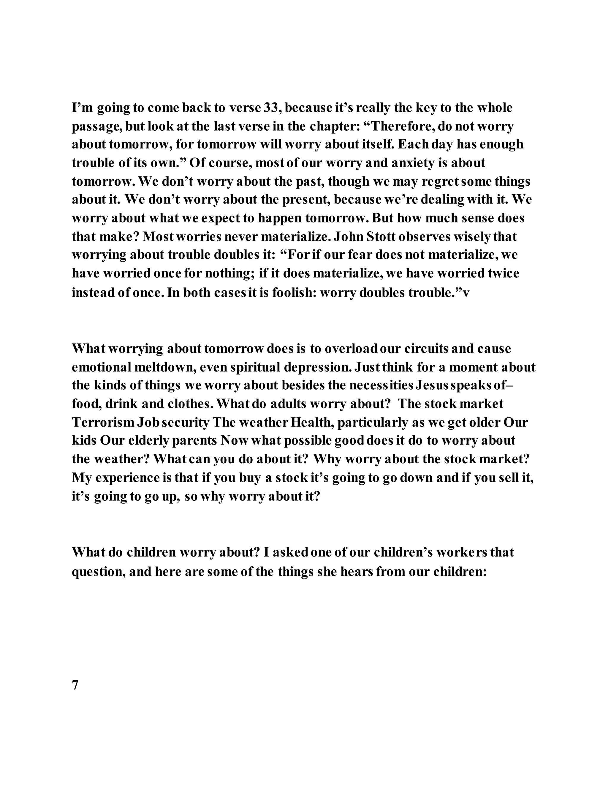 I’m going to come back to verse 33, because it’s really the key to the whole
passage, but look at the last verse in the chapter: “Therefore, do not worry
about tomorrow, for tomorrow will worry about itself. Eachday has enough
trouble of its own.” Of course, mostof our worry and anxiety is about
tomorrow. We don’t worry about the past, though we may regretsome things
about it. We don’t worry about the present, because we’re dealing with it. We
worry about what we expect to happen tomorrow. But how much sense does
that make? Mostworries never materialize. John Stott observes wiselythat
worrying about trouble doubles it: “Forif our fear does not materialize, we
have worried once for nothing; if it does materialize, we have worried twice
instead of once. In both casesit is foolish: worry doubles trouble.”v
What worrying about tomorrow does is to overloadour circuits and cause
emotional meltdown, even spiritual depression. Justthink for a moment about
the kinds of things we worry about besides the necessitiesJesusspeaksof–
food, drink and clothes. Whatdo adults worry about? The stock market
Terrorism Jobsecurity The weatherHealth, particularly as we get older Our
kids Our elderly parents Now what possible gooddoes it do to worry about
the weather? Whatcan you do about it? Why worry about the stock market?
My experience is that if you buy a stock it’s going to go down and if you sell it,
it’s going to go up, so why worry about it?
What do children worry about? I askedone of our children’s workers that
question, and here are some of the things she hears from our children:
7
 