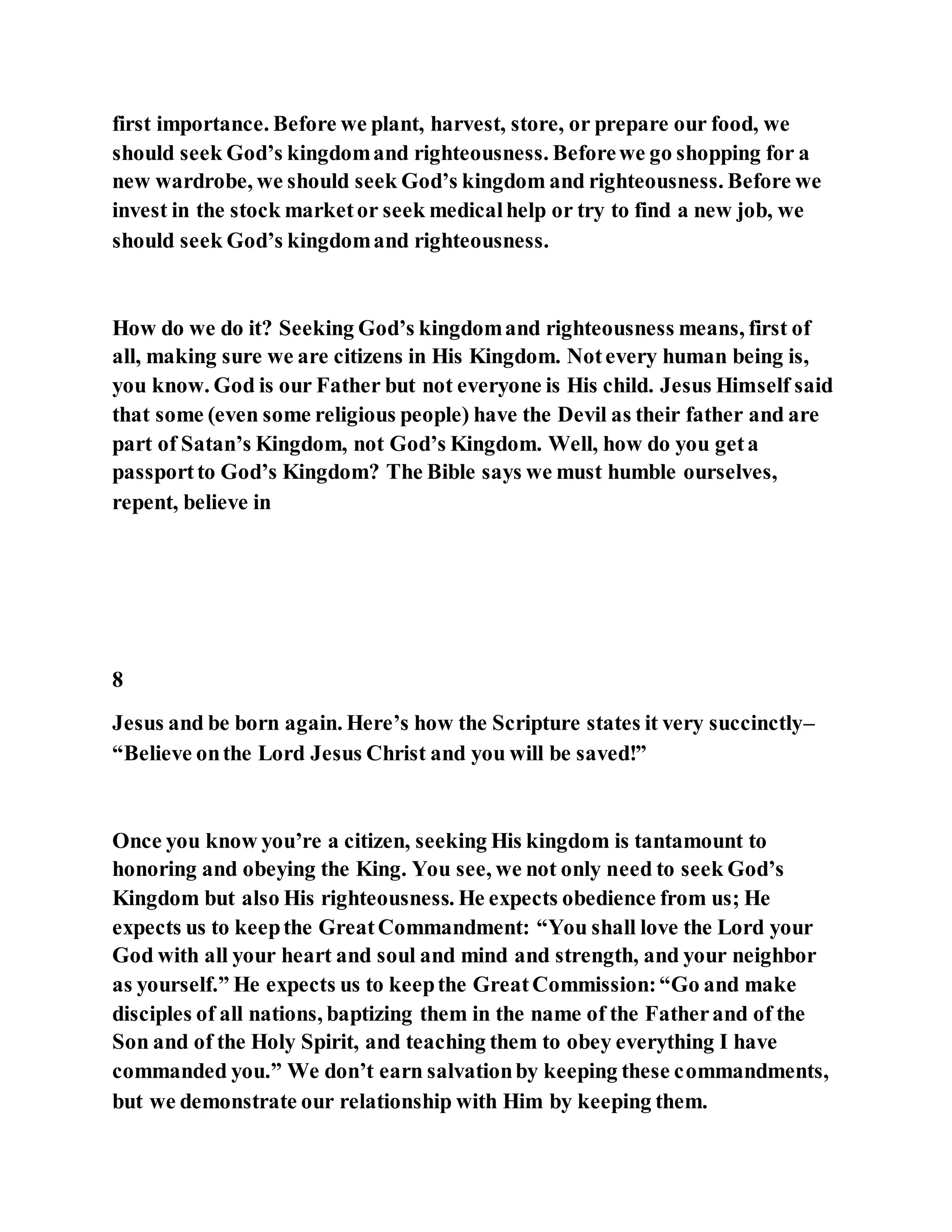first importance. Before we plant, harvest, store, or prepare our food, we
should seek God’s kingdomand righteousness. Beforewe go shopping for a
new wardrobe, we should seek God’s kingdom and righteousness. Before we
invest in the stock marketor seek medicalhelp or try to find a new job, we
should seek God’s kingdomand righteousness.
How do we do it? Seeking God’s kingdomand righteousness means, first of
all, making sure we are citizens in His Kingdom. Notevery human being is,
you know. God is our Father but not everyone is His child. Jesus Himself said
that some (even some religious people) have the Devil as their father and are
part of Satan’s Kingdom, not God’s Kingdom. Well, how do you geta
passportto God’s Kingdom? The Bible says we must humble ourselves,
repent, believe in
8
Jesus and be born again. Here’s how the Scripture states it very succinctly–
“Believe onthe Lord Jesus Christ and you will be saved!”
Once you know you’re a citizen, seeking His kingdom is tantamount to
honoring and obeying the King. You see, we not only need to seek God’s
Kingdom but also His righteousness. He expects obedience from us; He
expects us to keepthe GreatCommandment: “You shall love the Lord your
God with all your heart and soul and mind and strength, and your neighbor
as yourself.” He expects us to keepthe GreatCommission:“Go and make
disciples of all nations, baptizing them in the name of the Fatherand of the
Son and of the Holy Spirit, and teaching them to obey everything I have
commanded you.” We don’t earn salvationby keeping these commandments,
but we demonstrate our relationship with Him by keeping them.
 
