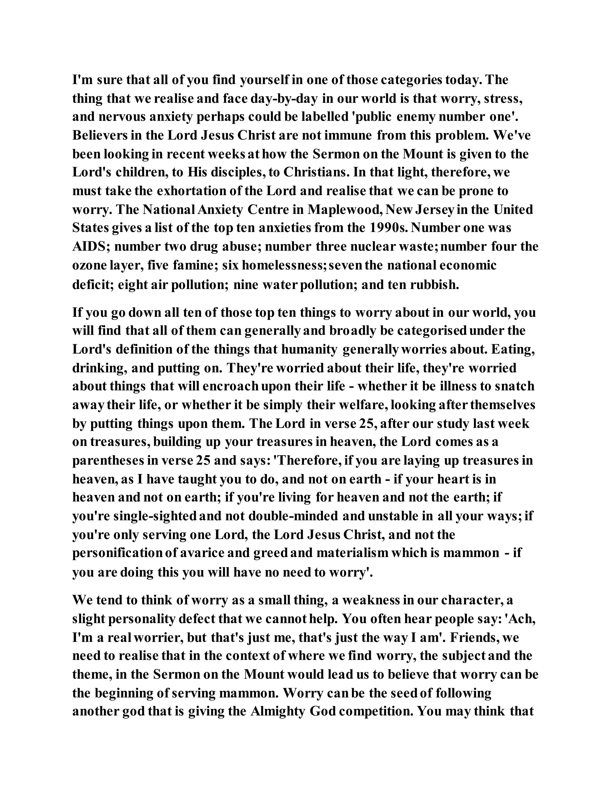 I'm sure that all of you find yourself in one of those categories today. The
thing that we realise and face day-by-day in our world is that worry, stress,
and nervous anxiety perhaps could be labelled 'public enemy number one'.
Believers in the Lord Jesus Christ are not immune from this problem. We've
been looking in recent weeksathow the Sermon on the Mount is given to the
Lord's children, to His disciples, to Christians. In that light, therefore, we
must take the exhortation of the Lord and realise that we can be prone to
worry. The NationalAnxiety Centre in Maplewood, New Jerseyin the United
States gives a list of the top ten anxieties from the 1990s. Number one was
AIDS; number two drug abuse; number three nuclear waste;number four the
ozone layer, five famine; six homelessness;seventhe national economic
deficit; eight air pollution; nine waterpollution; and ten rubbish.
If you go down all ten of those top ten things to worry about in our world, you
will find that all of them can generallyand broadly be categorisedunder the
Lord's definition of the things that humanity generallyworries about. Eating,
drinking, and putting on. They're worried about their life, they're worried
about things that will encroachupon their life - whether it be illness to snatch
awaytheir life, or whether it be simply their welfare, looking afterthemselves
by putting things upon them. The Lord in verse 25, after our study last week
on treasures, building up your treasures in heaven, the Lord comes as a
parentheses in verse 25 and says:'Therefore, if you are laying up treasures in
heaven, as I have taught you to do, and not on earth - if your heart is in
heaven and not on earth; if you're living for heaven and not the earth; if
you're single-sightedand not double-minded and unstable in all your ways;if
you're only serving one Lord, the Lord Jesus Christ, and not the
personificationof avarice and greedand materialism which is mammon - if
you are doing this you will have no need to worry'.
We tend to think of worry as a small thing, a weakness in our character, a
slight personality defect that we cannothelp. You often hear people say:'Ach,
I'm a realworrier, but that's just me, that's just the way I am'. Friends, we
need to realise that in the context of where we find worry, the subjectand the
theme, in the Sermon on the Mount would lead us to believe that worry can be
the beginning of serving mammon. Worry canbe the seedof following
another god that is giving the Almighty God competition. You may think that
 