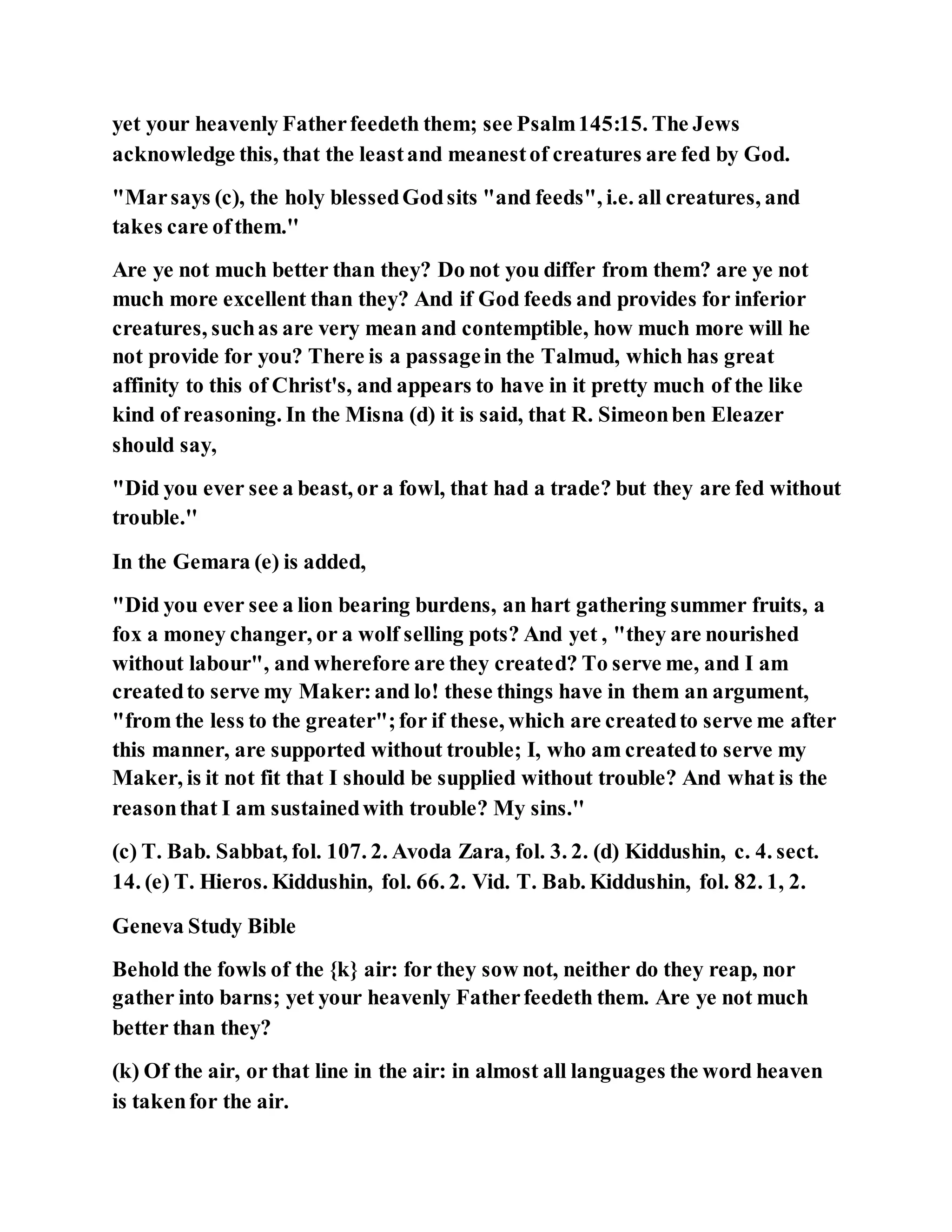 yet your heavenly Fatherfeedeth them; see Psalm145:15. The Jews
acknowledge this, that the leastand meanestof creatures are fed by God.
"Marsays (c), the holy blessedGodsits "and feeds", i.e. all creatures, and
takes care ofthem.''
Are ye not much better than they? Do not you differ from them? are ye not
much more excellent than they? And if God feeds and provides for inferior
creatures, suchas are very mean and contemptible, how much more will he
not provide for you? There is a passagein the Talmud, which has great
affinity to this of Christ's, and appears to have in it pretty much of the like
kind of reasoning. In the Misna (d) it is said, that R. Simeonben Eleazer
should say,
"Did you ever see a beast, or a fowl, that had a trade? but they are fed without
trouble.''
In the Gemara (e) is added,
"Did you ever see a lion bearing burdens, an hart gathering summer fruits, a
fox a money changer, or a wolf selling pots? And yet , "they are nourished
without labour", and wherefore are they created? To serve me, and I am
createdto serve my Maker:and lo! these things have in them an argument,
"from the less to the greater";for if these, which are createdto serve me after
this manner, are supported without trouble; I, who am createdto serve my
Maker, is it not fit that I should be supplied without trouble? And what is the
reasonthat I am sustainedwith trouble? My sins.''
(c) T. Bab. Sabbat, fol. 107. 2. Avoda Zara, fol. 3. 2. (d) Kiddushin, c. 4. sect.
14. (e) T. Hieros. Kiddushin, fol. 66. 2. Vid. T. Bab. Kiddushin, fol. 82. 1, 2.
Geneva Study Bible
Behold the fowls of the {k} air: for they sow not, neither do they reap, nor
gather into barns; yet your heavenly Fatherfeedeth them. Are ye not much
better than they?
(k) Of the air, or that line in the air: in almost all languages the word heaven
is takenfor the air.
 
